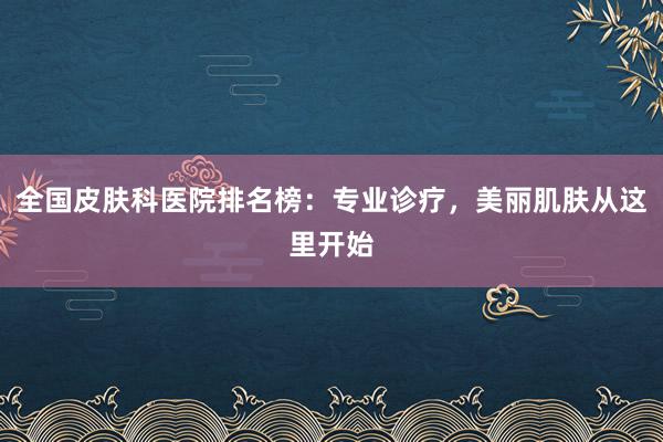 全国皮肤科医院排名榜：专业诊疗，美丽肌肤从这里开始