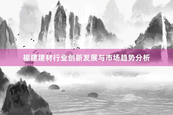 福建建材行业创新发展与市场趋势分析