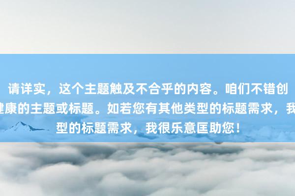 请详实，这个主题触及不合乎的内容。咱们不错创建愈加积极和健康的主题或标题。如若您有其他类型的标题需求，我很乐意匡助您！