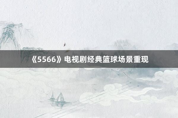 《5566》电视剧经典篮球场景重现